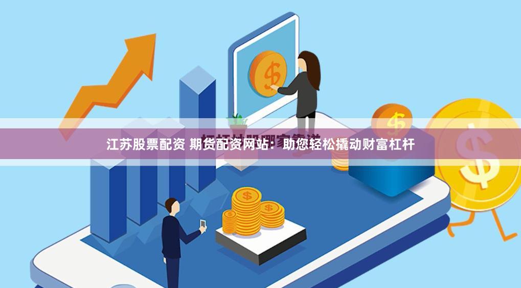 江苏股票配资 期货配资网站：助您轻松撬动财富杠杆
