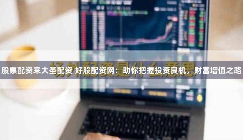 股票配资来大圣配资 好股配资网：助你把握投资良机，财富增值之