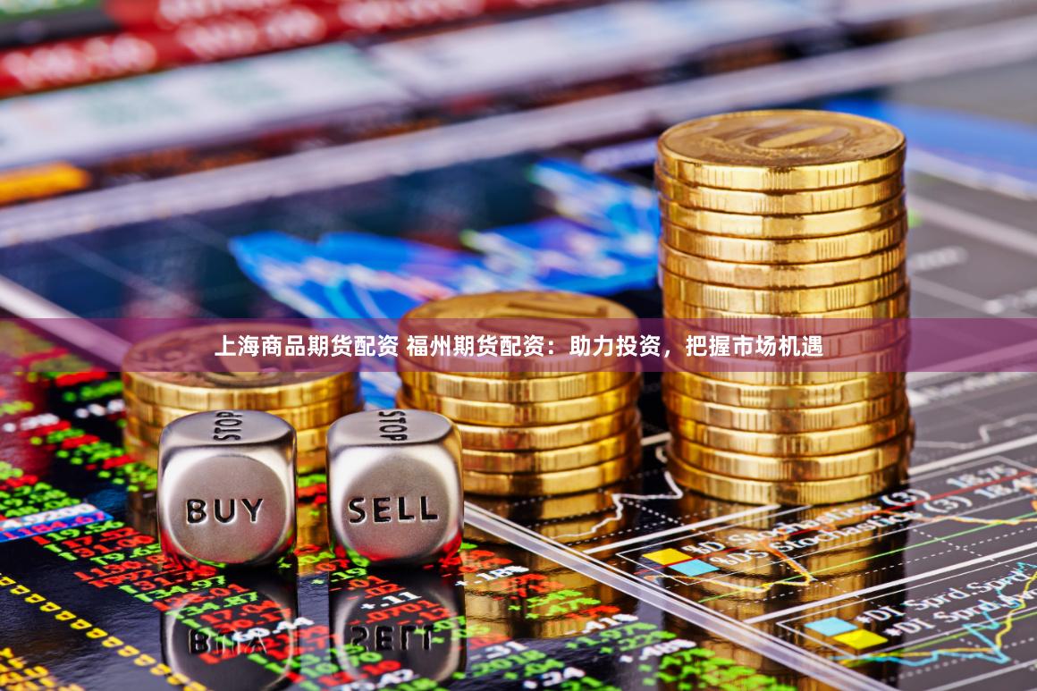 上海商品期货配资 福州期货配资：助力投资，把握市场机遇